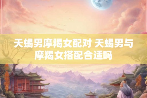 天蝎男摩羯女配对 天蝎男与摩羯女搭配合适吗 天蝎男摩羯女配对 天蝎男与摩羯女搭配合适吗