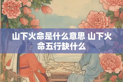 山下火命是什么意思 山下火命五行缺什么