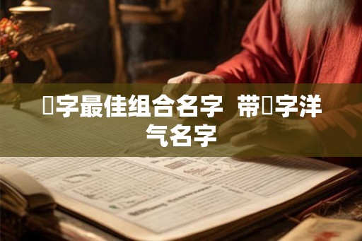 祎字最佳组合名字  带祎字洋气名字