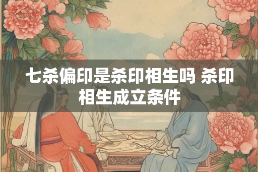 七杀偏印是杀印相生吗 杀印相生成立条件 七杀偏印是杀印相生吗 杀印相生成立条件
