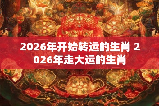 2026年开始转运的生肖 2026年走大运的生肖 2026年开始转运的生肖 2026年走大运的生肖