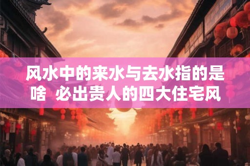风水中的来水与去水指的是啥 必出贵人的四大住宅风水 风水中的来水与去水指的是啥 必出贵人的四大住宅风水