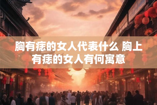 胸有痣的女人代表什么 胸上有痣的女人有何寓意 胸有痣的女人代表什么 胸上有痣的女人有何寓意