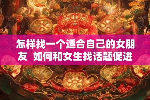 怎样找一个适合自己的女朋友  如何和女生找话题促进感情