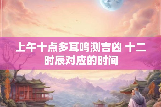 上午十点多耳鸣测吉凶 十二时辰对应的时间 上午十点多耳鸣测吉凶 十二时辰对应的时间