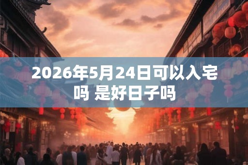 2026年5月24日可以入宅吗 是好日子吗