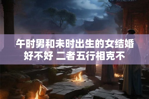 午时男和未时出生的女结婚好不好 二者五行相克不
