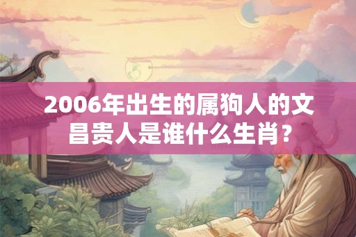 2006年出生的属狗人的文昌贵人是谁什么生肖? 2006年出生的属狗人的文昌贵人是谁什么生肖?