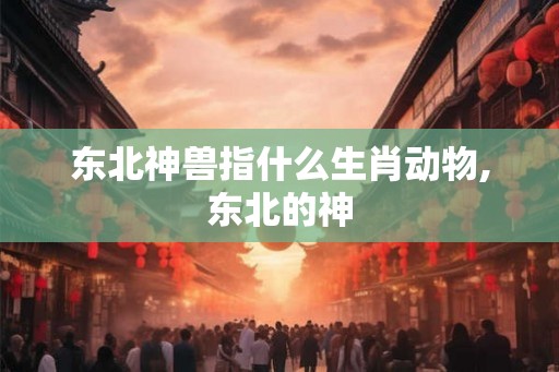东北神兽指什么生肖动物,东北的神