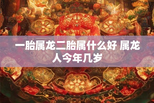 一胎属龙二胎属什么好 属龙人今年几岁 一胎属龙二胎属什么好 属龙人今年几岁