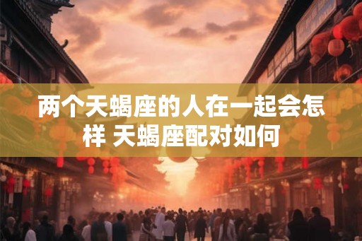 两个天蝎座的人在一起会怎样 天蝎座配对如何