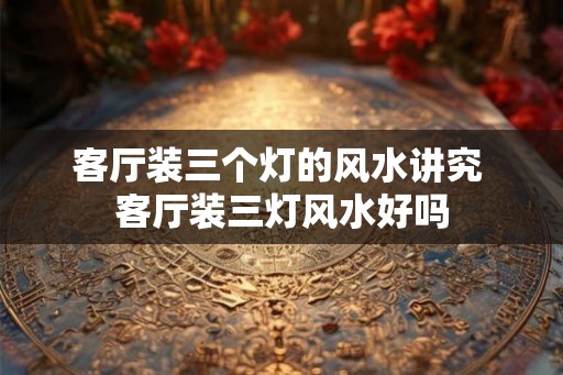 客厅装三个灯的风水讲究 客厅装三灯风水好吗