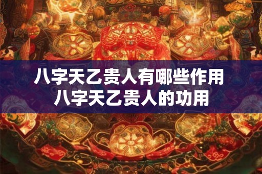 八字天乙贵人有哪些作用 八字天乙贵人的功用