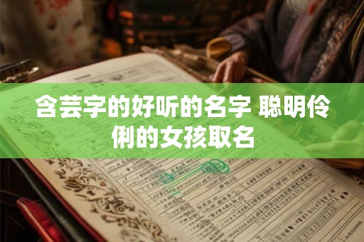 含芸字的好听的名字 聪明伶俐的女孩取名 含芸字的好听的名字 聪明伶俐的女孩取名