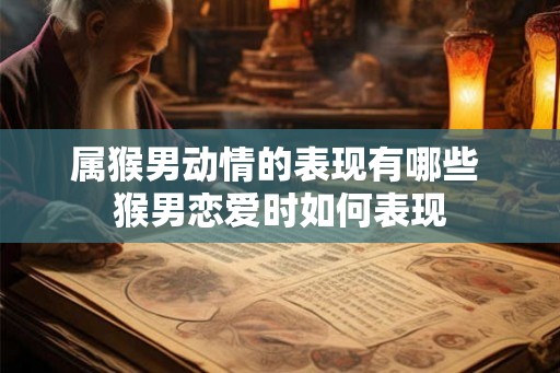 属猴男动情的表现有哪些 猴男恋爱时如何表现 属猴男动情的表现有哪些 猴男恋爱时如何表现
