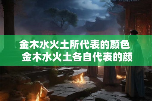 金木水火土所代表的颜色 金木水火土各自代表的颜色 金木水火土所代表的颜色 金木水火土各自代表的颜色