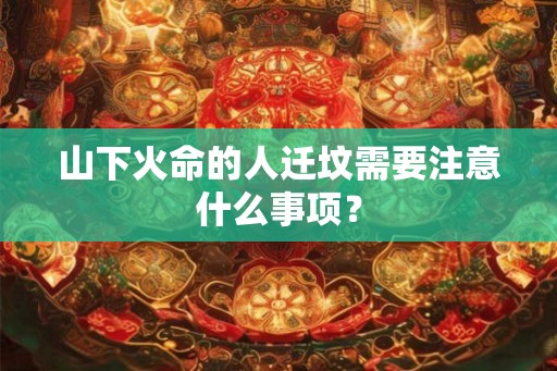 山下火命的人迁坟需要注意什么事项？