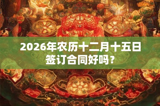 2026年农历十二月十五日签订合同好吗? 2026年农历十二月十五日签订合同好吗?