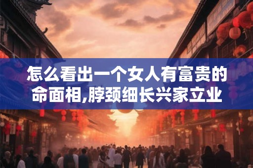 怎么看出一个女人有富贵的命面相,脖颈细长兴家立业 怎么看出一个女人有富贵的命面相,脖颈细长兴家立业