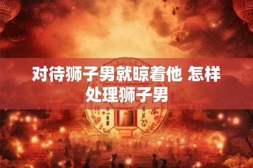 对待狮子男就晾着他 怎样处理狮子男 对待狮子男就晾着他 怎样处理狮子男