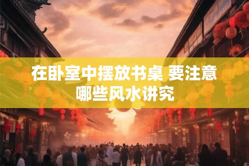 在卧室中摆放书桌 要注意哪些风水讲究