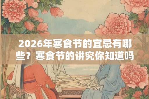 2026年寒食节的宜忌有哪些？寒食节的讲究你知道吗？