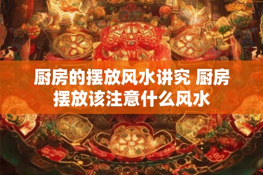 厨房的摆放风水讲究 厨房摆放该注意什么风水