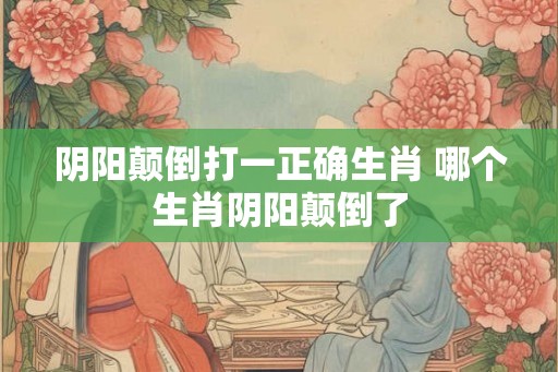 阴阳颠倒打一正确生肖 哪个生肖阴阳颠倒了