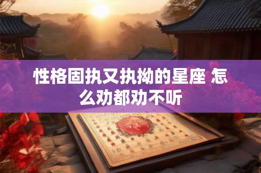 性格固执又执拗的星座 怎么劝都劝不听 性格固执又执拗的星座 怎么劝都劝不听