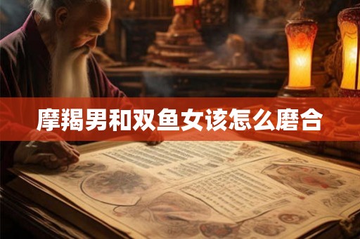 摩羯男和双鱼女该怎么磨合 摩羯男和双鱼女该怎么磨合