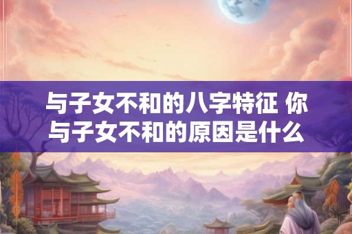与子女不和的八字特征 你与子女不和的原因是什么 与子女不和的八字特征 你与子女不和的原因是什么