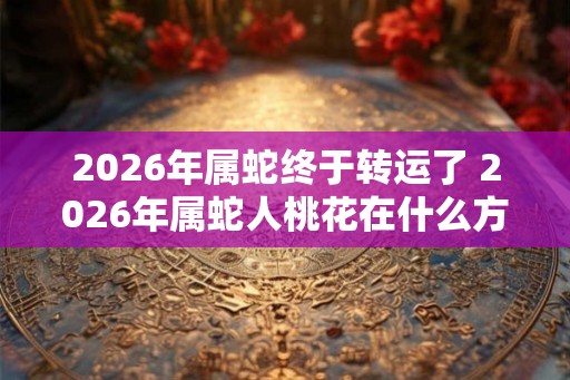2026年属蛇终于转运了 2026年属蛇人桃花在什么方位