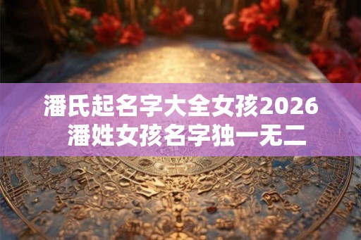 潘氏起名字大全女孩2026  潘姓女孩名字独一无二