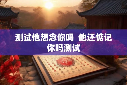 测试他想念你吗 他还惦记你吗测试 测试他想念你吗 他还惦记你吗测试