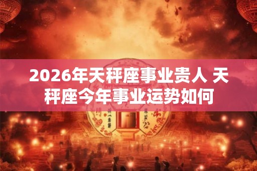 2026年天秤座事业贵人 天秤座今年事业运势如何