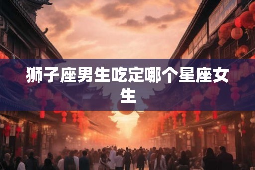 狮子座男生吃定哪个星座女生 狮子座男生吃定哪个星座女生