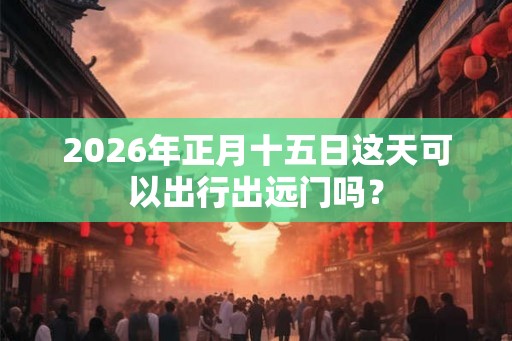 2026年正月十五日这天可以出行出远门吗？
