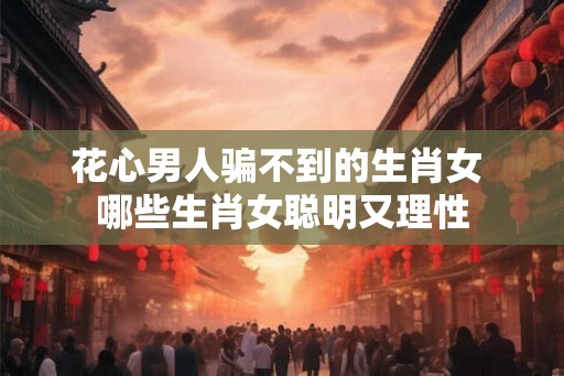 花心男人骗不到的生肖女 哪些生肖女聪明又理性