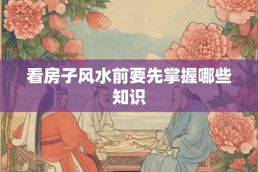 看房子风水前要先掌握哪些知识 看房子风水前要先掌握哪些知识