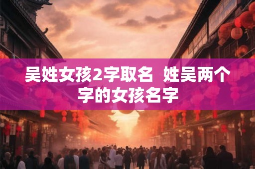 吴姓女孩2字取名 姓吴两个字的女孩名字 吴姓女孩2字取名 姓吴两个字的女孩名字
