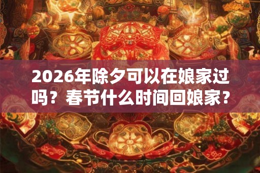 2026年除夕可以在娘家过吗?春节什么时间回娘家? 2026年除夕可以在娘家过吗?春节什么时间回娘家?
