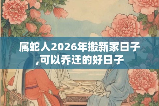 属蛇人2026年搬新家日子,可以乔迁的好日子