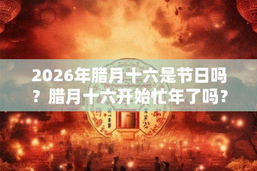 2026年腊月十六是节日吗？腊月十六开始忙年了吗？