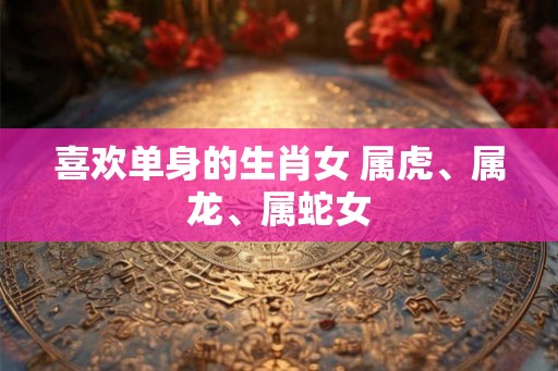 喜欢单身的生肖女 属虎、属龙、属蛇女 喜欢单身的生肖女 属虎、属龙、属蛇女