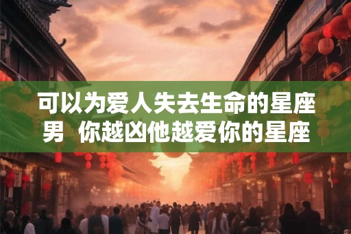 可以为爱人失去生命的星座男 你越凶他越爱你的星座男 可以为爱人失去生命的星座男 你越凶他越爱你的星座男