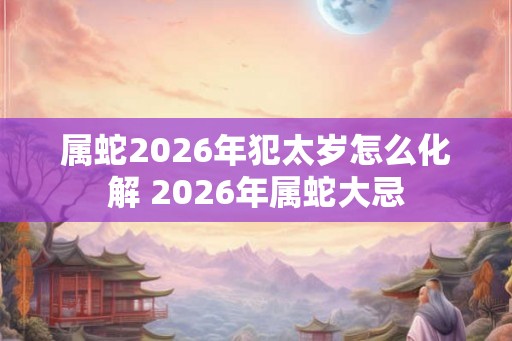 属蛇2026年犯太岁怎么化解 2026年属蛇大忌 属蛇2026年犯太岁怎么化解 2026年属蛇大忌