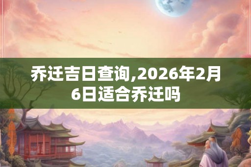 乔迁吉日查询,2026年2月6日适合乔迁吗