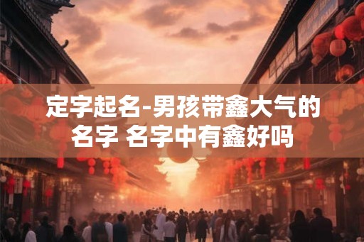 定字起名-男孩带鑫大气的名字 名字中有鑫好吗