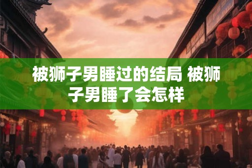 被狮子男睡过的结局 被狮子男睡了会怎样