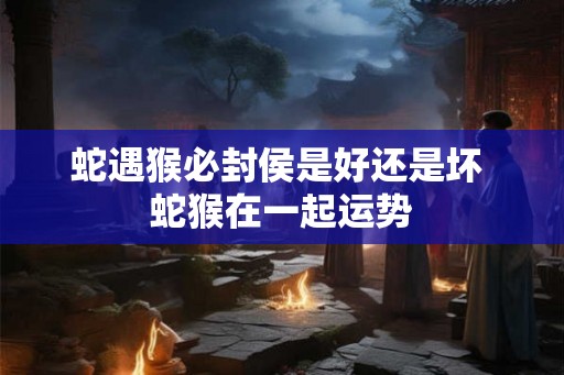 蛇遇猴必封侯是好还是坏 蛇猴在一起运势